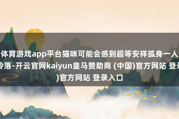 体育游戏app平台猫咪可能会感到超等安祥孤身一人和被冷落-开云官网kaiyun皇马赞助商 (中国)官方网站 登录入口