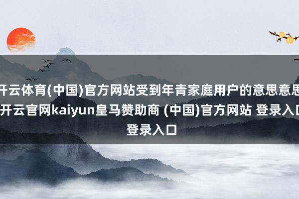 开云体育(中国)官方网站受到年青家庭用户的意思意思-开云官网kaiyun皇马赞助商 (中国)官方网站 登录入口