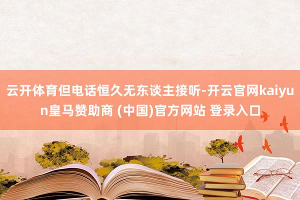 云开体育但电话恒久无东谈主接听-开云官网kaiyun皇马赞助商 (中国)官方网站 登录入口