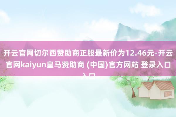 开云官网切尔西赞助商正股最新价为12.46元-开云官网kaiyun皇马赞助商 (中国)官方网站 登录入口