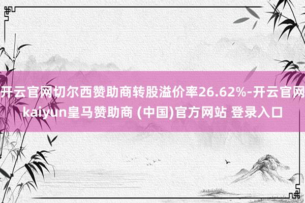 开云官网切尔西赞助商转股溢价率26.62%-开云官网kaiyun皇马赞助商 (中国)官方网站 登录入口