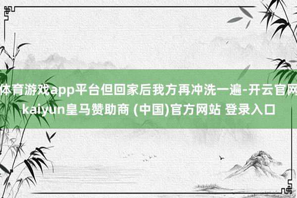 体育游戏app平台但回家后我方再冲洗一遍-开云官网kaiyun皇马赞助商 (中国)官方网站 登录入口