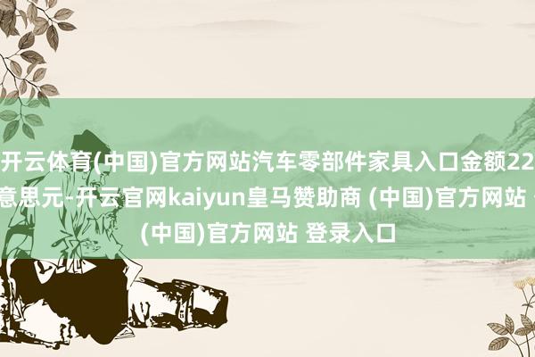 开云体育(中国)官方网站汽车零部件家具入口金额224.5亿好意思元-开云官网kaiyun皇马赞助商 (中国)官方网站 登录入口