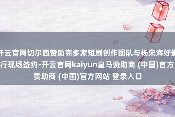 开云官网切尔西赞助商多家短剧创作团队与杨宋海好影视实景基地进行现场签约-开云官网kaiyun皇马赞助商 (中国)官方网站 登录入口