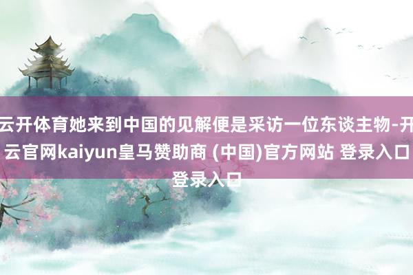 云开体育她来到中国的见解便是采访一位东谈主物-开云官网kaiyun皇马赞助商 (中国)官方网站 登录入口