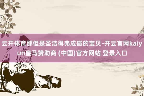 云开体育那但是圣洁得弗成碰的宝贝-开云官网kaiyun皇马赞助商 (中国)官方网站 登录入口