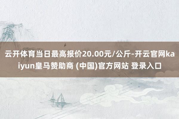云开体育当日最高报价20.00元/公斤-开云官网kaiyun皇马赞助商 (中国)官方网站 登录入口
