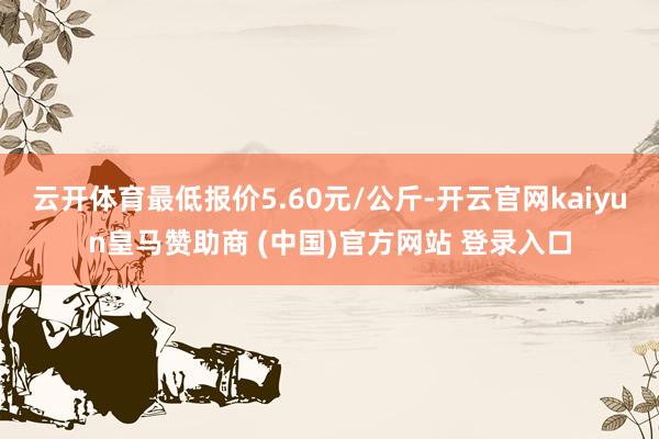 云开体育最低报价5.60元/公斤-开云官网kaiyun皇马赞助商 (中国)官方网站 登录入口