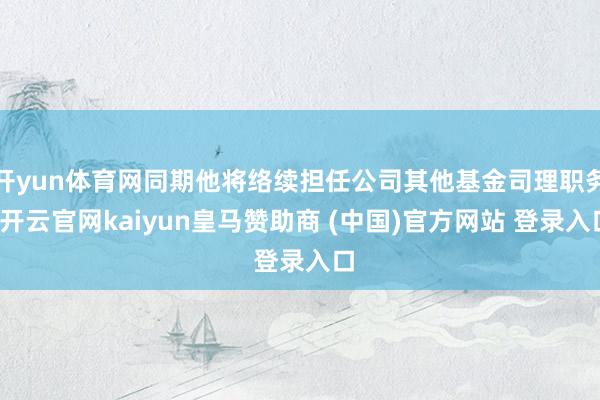 开yun体育网同期他将络续担任公司其他基金司理职务-开云官网kaiyun皇马赞助商 (中国)官方网站 登录入口