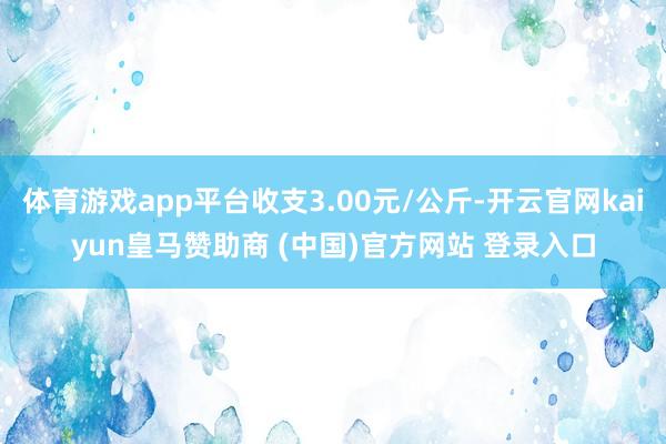体育游戏app平台收支3.00元/公斤-开云官网kaiyun皇马赞助商 (中国)官方网站 登录入口