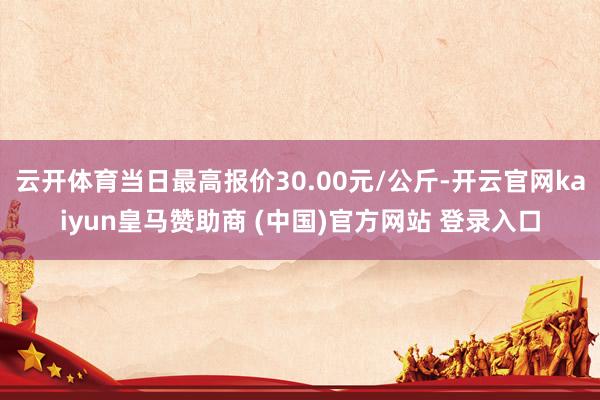 云开体育当日最高报价30.00元/公斤-开云官网kaiyun皇马赞助商 (中国)官方网站 登录入口