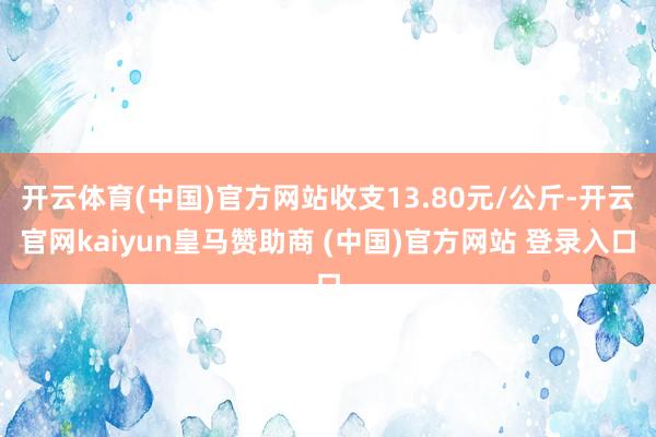 开云体育(中国)官方网站收支13.80元/公斤-开云官网kaiyun皇马赞助商 (中国)官方网站 登录入口