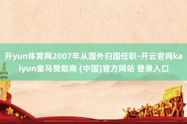开yun体育网2007年从国外归国任职-开云官网kaiyun皇马赞助商 (中国)官方网站 登录入口