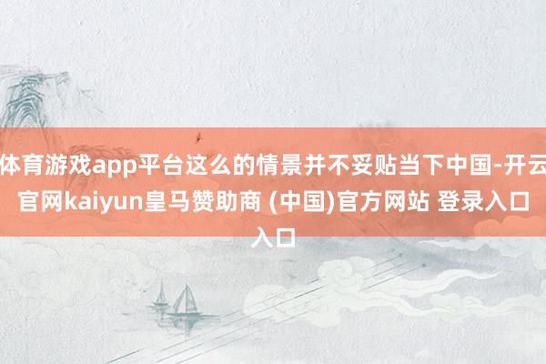 体育游戏app平台这么的情景并不妥贴当下中国-开云官网kaiyun皇马赞助商 (中国)官方网站 登录入口