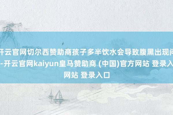 开云官网切尔西赞助商孩子多半饮水会导致腹黑出现问题-开云官网kaiyun皇马赞助商 (中国)官方网站 登录入口