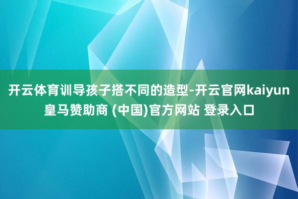 开云体育训导孩子搭不同的造型-开云官网kaiyun皇马赞助商 (中国)官方网站 登录入口
