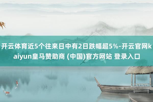 开云体育近5个往来日中有2日跌幅超5%-开云官网kaiyun皇马赞助商 (中国)官方网站 登录入口