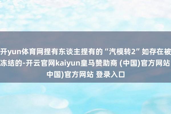 开yun体育网捏有东谈主捏有的“汽模转2”如存在被质押或被冻结的-开云官网kaiyun皇马赞助商 (中国)官方网站 登录入口