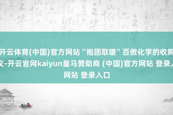 开云体育(中国)官方网站“抱团取暖”百傲化学的收购决议-开云官网kaiyun皇马赞助商 (中国)官方网站 登录入口