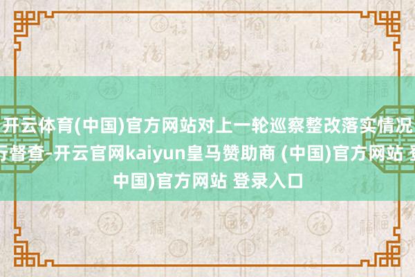 开云体育(中国)官方网站对上一轮巡察整改落实情况抓续进行督查-开云官网kaiyun皇马赞助商 (中国)官方网站 登录入口
