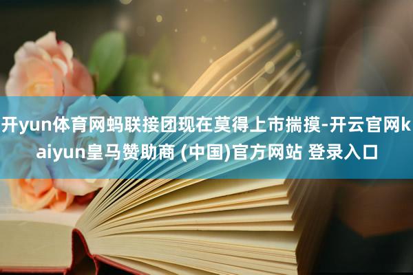 开yun体育网蚂联接团现在莫得上市揣摸-开云官网kaiyun皇马赞助商 (中国)官方网站 登录入口
