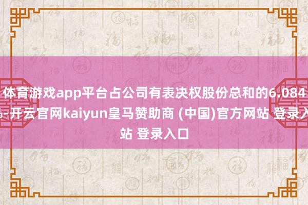 体育游戏app平台占公司有表决权股份总和的6.0846%-开云官网kaiyun皇马赞助商 (中国)官方网站 登录入口