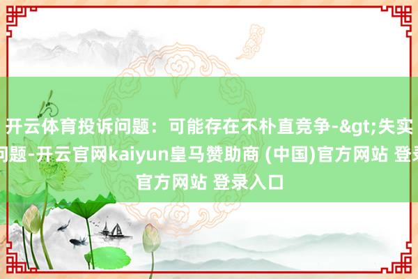开云体育投诉问题：可能存在不朴直竞争->失实宣传问题-开云官网kaiyun皇马赞助商 (中国)官方网站 登录入口