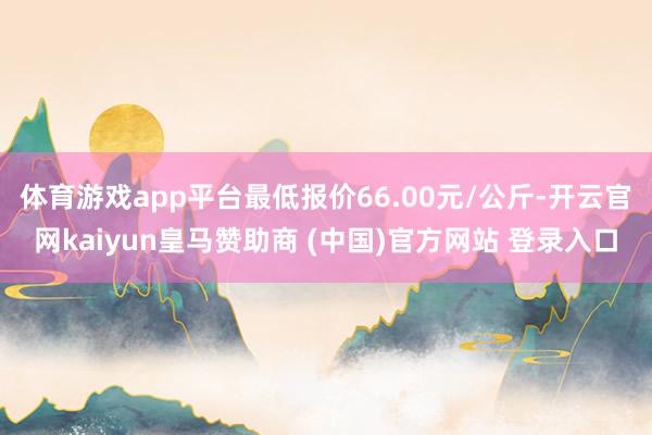 体育游戏app平台最低报价66.00元/公斤-开云官网kaiyun皇马赞助商 (中国)官方网站 登录入口