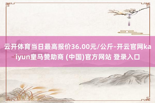 云开体育当日最高报价36.00元/公斤-开云官网kaiyun皇马赞助商 (中国)官方网站 登录入口