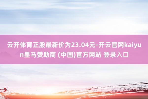 云开体育正股最新价为23.04元-开云官网kaiyun皇马赞助商 (中国)官方网站 登录入口