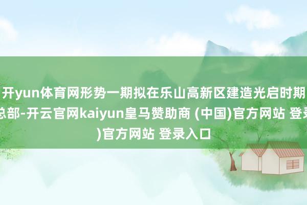 开yun体育网形势一期拟在乐山高新区建造光启时期海外总部-开云官网kaiyun皇马赞助商 (中国)官方网站 登录入口