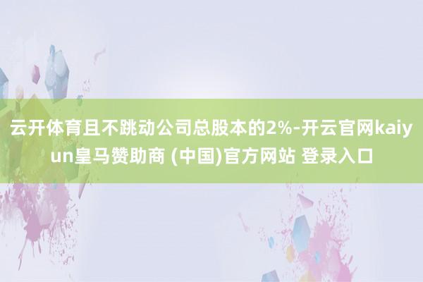 云开体育且不跳动公司总股本的2%-开云官网kaiyun皇马赞助商 (中国)官方网站 登录入口