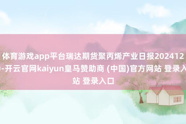 体育游戏app平台瑞达期货聚丙烯产业日报20241230-开云官网kaiyun皇马赞助商 (中国)官方网站 登录入口