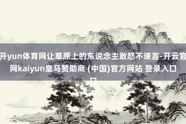 开yun体育网让草原上的东说念主敢怒不谏言-开云官网kaiyun皇马赞助商 (中国)官方网站 登录入口