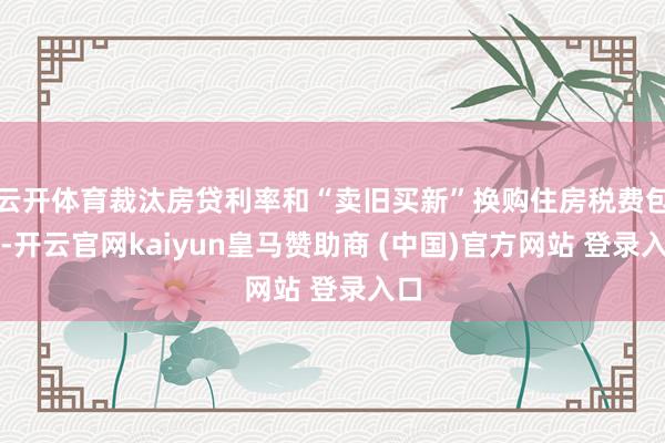 云开体育裁汰房贷利率和“卖旧买新”换购住房税费包袱-开云官网kaiyun皇马赞助商 (中国)官方网站 登录入口