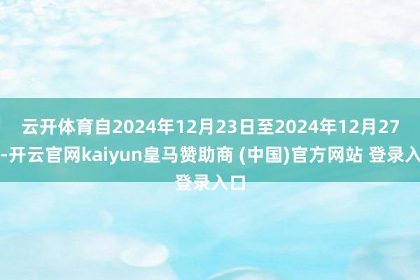 云开体育自2024年12月23日至2024年12月27日-开云官网kaiyun皇马赞助商 (中国)官方网站 登录入口