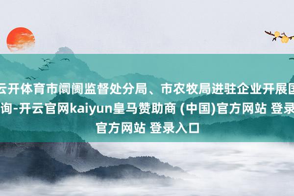 云开体育市阛阓监督处分局、市农牧局进驻企业开展国法探询-开云官网kaiyun皇马赞助商 (中国)官方网站 登录入口
