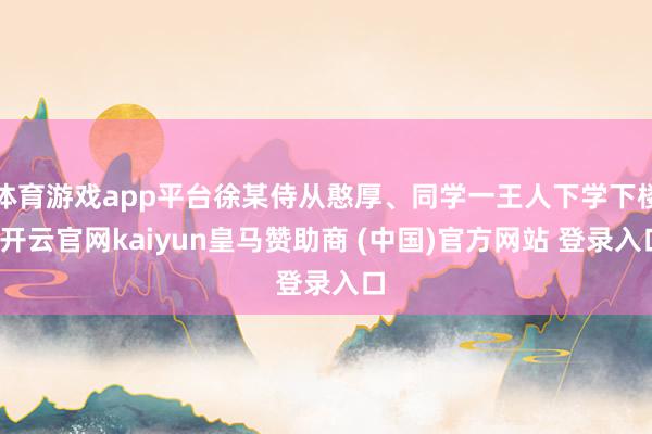 体育游戏app平台徐某侍从憨厚、同学一王人下学下楼-开云官网kaiyun皇马赞助商 (中国)官方网站 登录入口