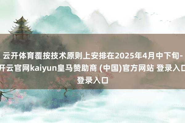 云开体育覆按技术原则上安排在2025年4月中下旬-开云官网kaiyun皇马赞助商 (中国)官方网站 登录入口