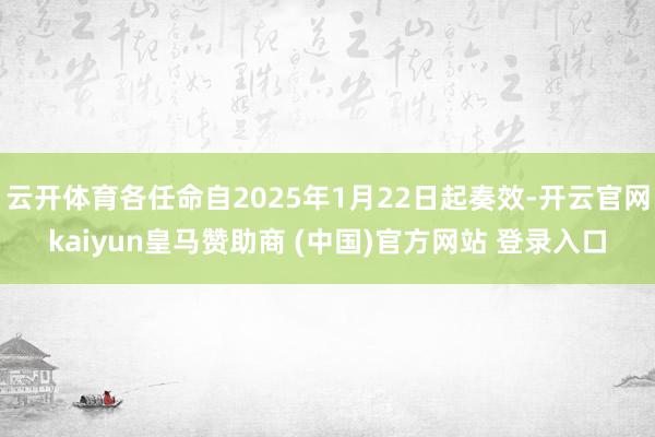 云开体育各任命自2025年1月22日起奏效-开云官网kaiyun皇马赞助商 (中国)官方网站 登录入口