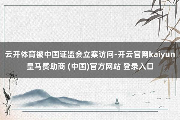 云开体育被中国证监会立案访问-开云官网kaiyun皇马赞助商 (中国)官方网站 登录入口