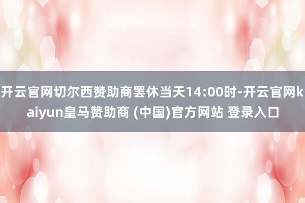 开云官网切尔西赞助商罢休当天14:00时-开云官网kaiyun皇马赞助商 (中国)官方网站 登录入口