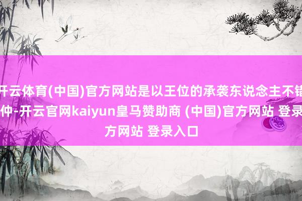 开云体育(中国)官方网站是以王位的承袭东说念主不错是昆仲-开云官网kaiyun皇马赞助商 (中国)官方网站 登录入口