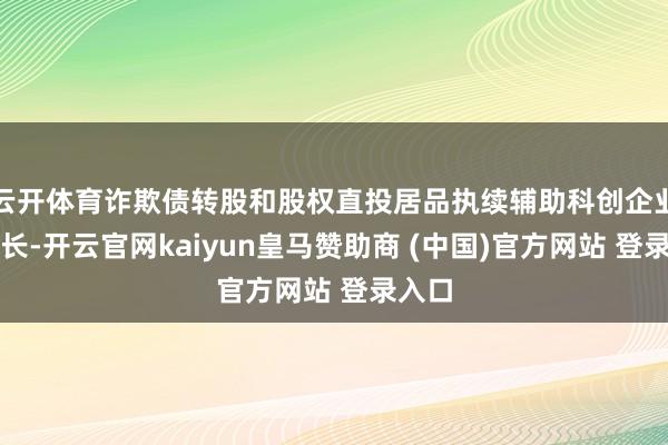 云开体育诈欺债转股和股权直投居品执续辅助科创企业的成长-开云官网kaiyun皇马赞助商 (中国)官方网站 登录入口