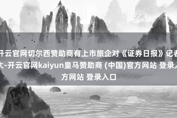 开云官网切尔西赞助商有上市旅企对《证券日报》记者自大-开云官网kaiyun皇马赞助商 (中国)官方网站 登录入口