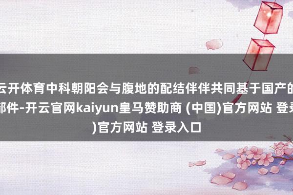 云开体育中科朝阳会与腹地的配结伴伴共同基于国产的中枢部件-开云官网kaiyun皇马赞助商 (中国)官方网站 登录入口