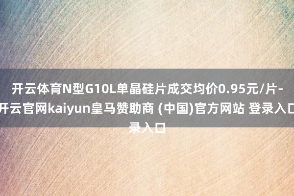 开云体育N型G10L单晶硅片成交均价0.95元/片-开云官网kaiyun皇马赞助商 (中国)官方网站 登录入口
