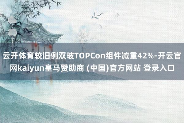 云开体育较旧例双玻TOPCon组件减重42%-开云官网kaiyun皇马赞助商 (中国)官方网站 登录入口
