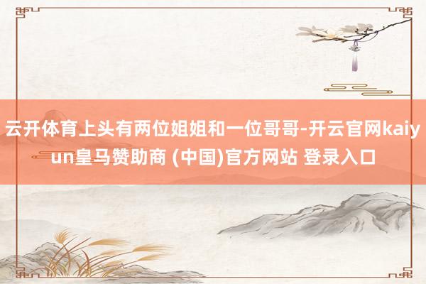 云开体育上头有两位姐姐和一位哥哥-开云官网kaiyun皇马赞助商 (中国)官方网站 登录入口