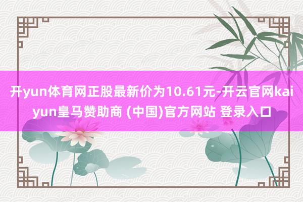 开yun体育网正股最新价为10.61元-开云官网kaiyun皇马赞助商 (中国)官方网站 登录入口